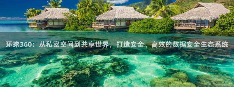 BB贝博艾弗森下载链接：环球360：从私密空间到共享世界，打造安全、高效的数据安