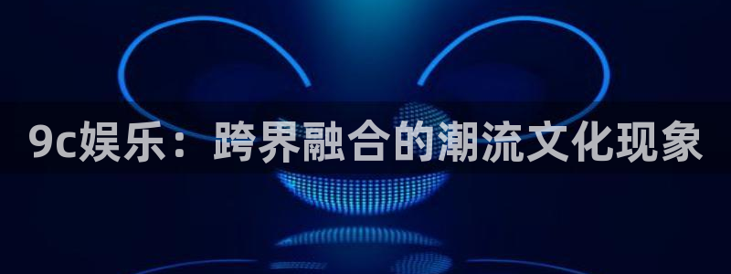 BB贝博艾弗森官网版下载：9c娱乐：跨界融合的潮流文化现象
