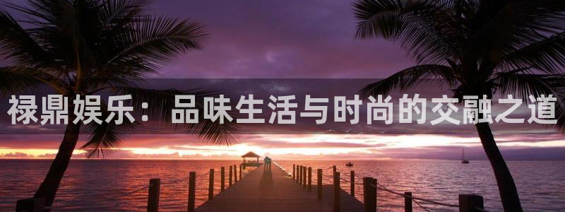 BB贝博艾弗森集团官网：禄鼎娱乐：品味生活与时尚的交融之道